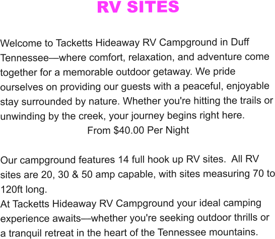 RV SITES  Welcome to Tacketts Hideaway RV Campground in Duff Tennessee—where comfort, relaxation, and adventure come together for a memorable outdoor getaway. We pride ourselves on providing our guests with a peaceful, enjoyable stay surrounded by nature. Whether you're hitting the trails or unwinding by the creek, your journey begins right here. From $40.00 Per Night  Our campground features 14 full hook up RV sites.  All RV sites are 20, 30 & 50 amp capable, with sites measuring 70 to 120ft long.  At Tacketts Hideaway RV Campground your ideal camping experience awaits—whether you're seeking outdoor thrills or a tranquil retreat in the heart of the Tennessee mountains.